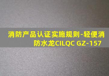 消防产品认证实施规则-轻便消防水龙CILQC GZ-157